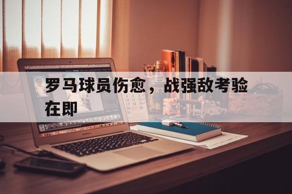 开云体育下载-包含罗马球员伤愈，战强敌考验在即的词条